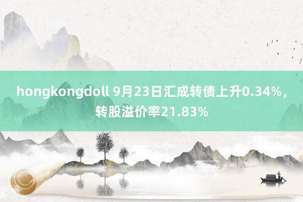 hongkongdoll 9月23日汇成转债上升0.34%，转股溢价率21.83%