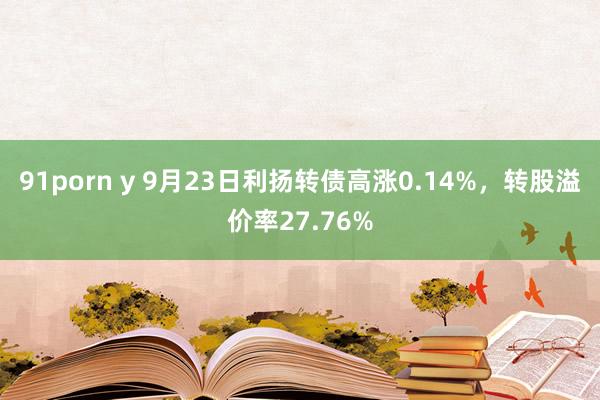 91porn y 9月23日利扬转债高涨0.14%，转股溢价率27.76%