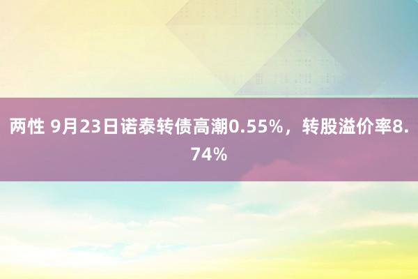 两性 9月23日诺泰转债高潮0.55%，转股溢价率8.74%