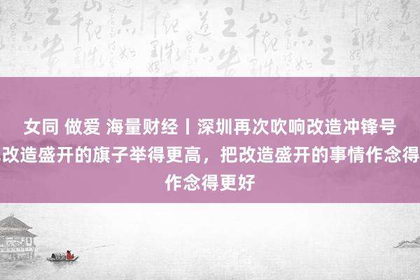 女同 做爱 海量财经丨深圳再次吹响改造冲锋号：把改造盛开的旗子举得更高，把改造盛开的事情作念得更好