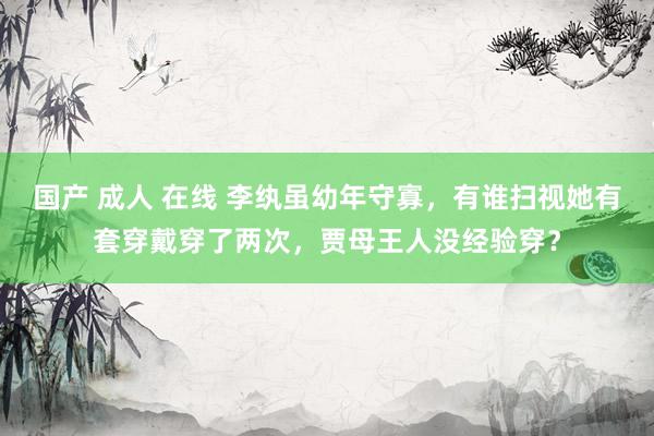 国产 成人 在线 李纨虽幼年守寡，有谁扫视她有套穿戴穿了两次，贾母王人没经验穿？