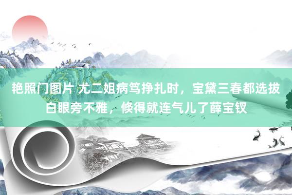 艳照门图片 尤二姐病笃挣扎时，宝黛三春都选拔白眼旁不雅，倏得就连气儿了薛宝钗