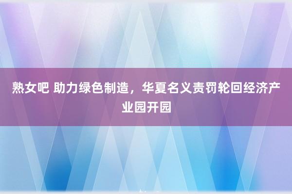 熟女吧 助力绿色制造，华夏名义责罚轮回经济产业园开园