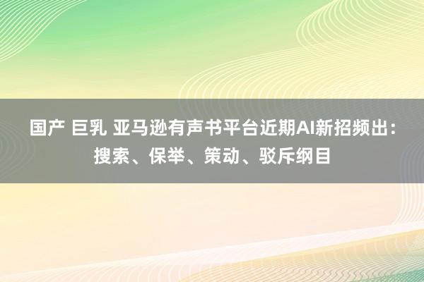 国产 巨乳 亚马逊有声书平台近期AI新招频出：搜索、保举、策动、驳斥纲目