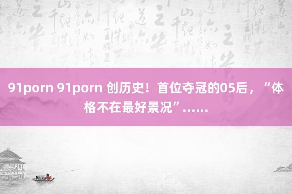 91porn 91porn 创历史！首位夺冠的05后，“体格不在最好景况”......