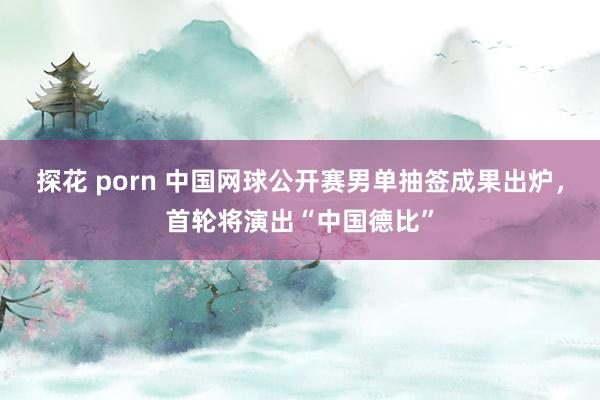 探花 porn 中国网球公开赛男单抽签成果出炉，首轮将演出“中国德比”