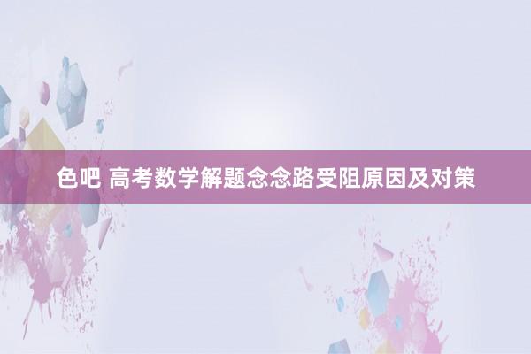 色吧 高考数学解题念念路受阻原因及对策