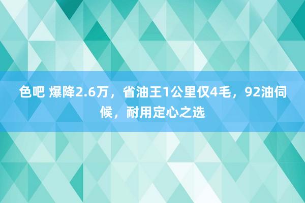 色吧 爆降2.6万，省油王1公里仅4毛，92油伺候，耐用定心之选