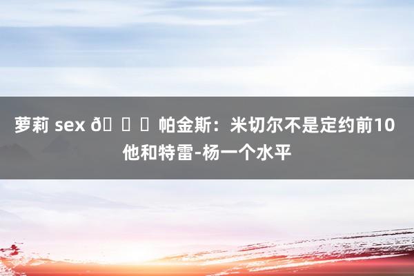 萝莉 sex 👀帕金斯：米切尔不是定约前10 他和特雷-杨一个水平