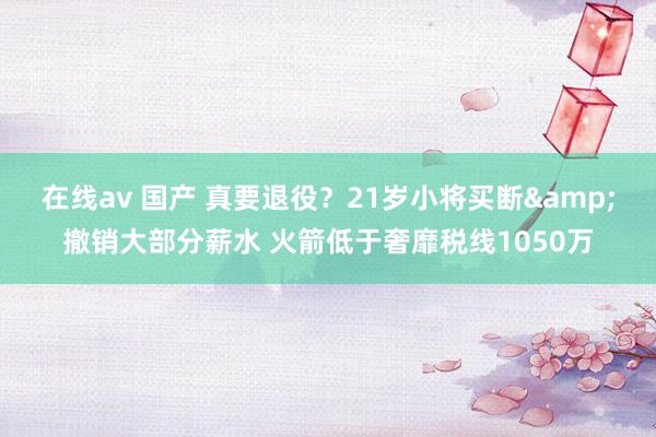 在线av 国产 真要退役？21岁小将买断&撤销大部分薪水 火箭低于奢靡税线1050万