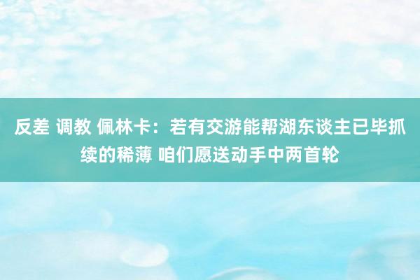 反差 调教 佩林卡：若有交游能帮湖东谈主已毕抓续的稀薄 咱们愿送动手中两首轮