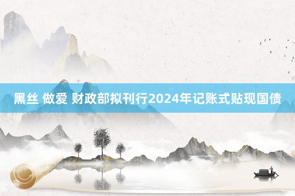 黑丝 做爱 财政部拟刊行2024年记账式贴现国债