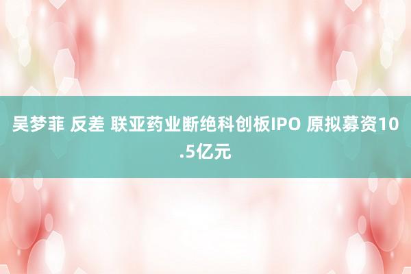 吴梦菲 反差 联亚药业断绝科创板IPO 原拟募资10.5亿元