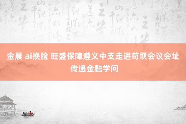 金晨 ai换脸 旺盛保障遵义中支走进苟坝会议会址 传递金融学问