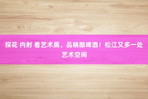 探花 内射 看艺术展、品精酿啤酒！松江又多一处艺术空间