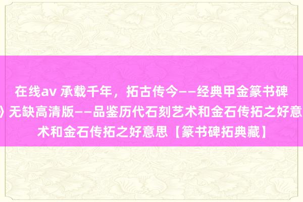 在线av 承载千年，拓古传今——经典甲金篆书碑本之《大盂鼎铭文》无缺高清版——品鉴历代石刻艺术和金石传拓之好意思【篆书碑拓典藏】