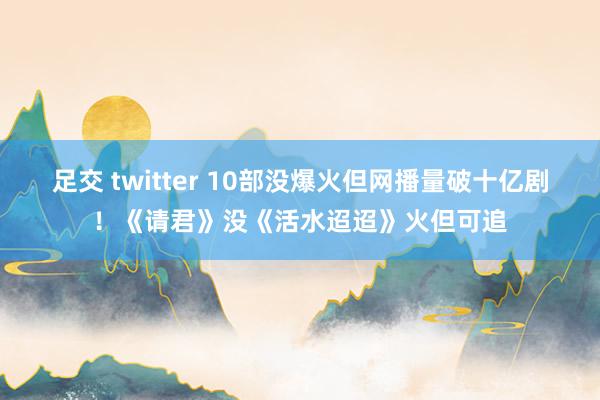 足交 twitter 10部没爆火但网播量破十亿剧！《请君》没《活水迢迢》火但可追