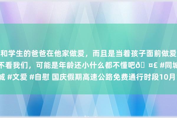 和学生的爸爸在他家做爱，而且是当着孩子面前做爱，太刺激了，孩子完全不看我们，可能是年龄还小什么都不懂吧🤣 #同城 #文爱 #自慰 国庆假期高速公路免费通行时段10月1日0时至10月7日24时