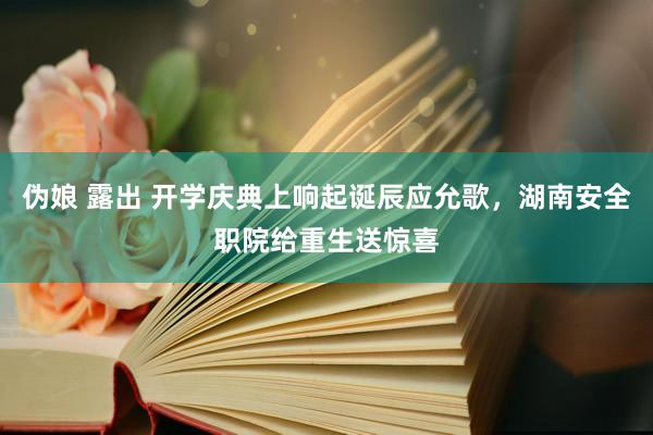 伪娘 露出 开学庆典上响起诞辰应允歌，湖南安全职院给重生送惊喜