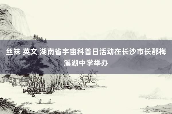 丝袜 英文 湖南省宇宙科普日活动在长沙市长郡梅溪湖中学举办