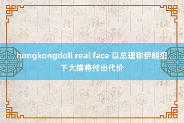 hongkongdoll real face 以总理称伊朗犯下大错将付出代价