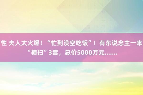 两性 夫人太火爆！“忙到没空吃饭”！有东说念主一来就“横扫”3套，总价5000万元......