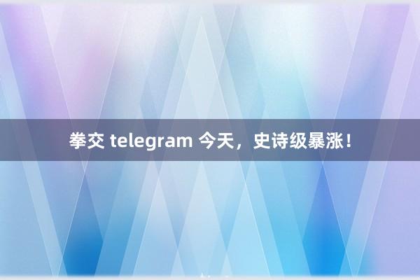 拳交 telegram 今天，史诗级暴涨！