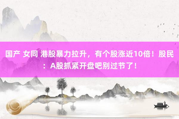 国产 女同 港股暴力拉升，有个股涨近10倍！股民：A股抓紧开盘吧别过节了！