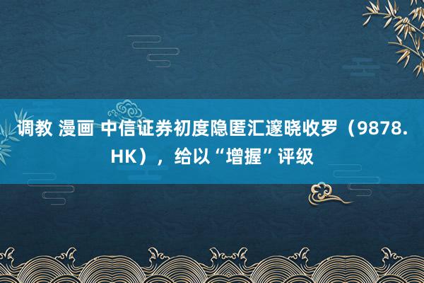 调教 漫画 中信证券初度隐匿汇邃晓收罗（9878.HK），给以“增握”评级