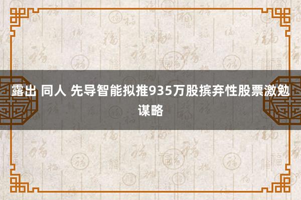 露出 同人 先导智能拟推935万股摈弃性股票激勉谋略