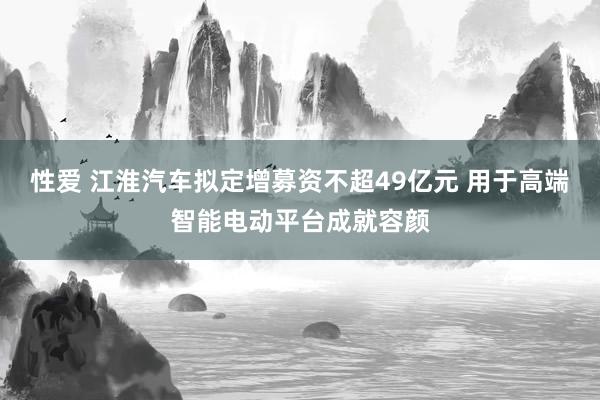 性爱 江淮汽车拟定增募资不超49亿元 用于高端智能电动平台成就容颜