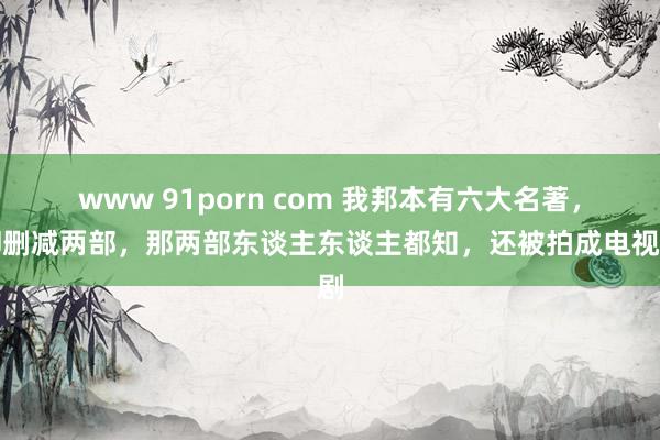 www 91porn com 我邦本有六大名著，却删减两部，那两部东谈主东谈主都知，还被拍成电视剧