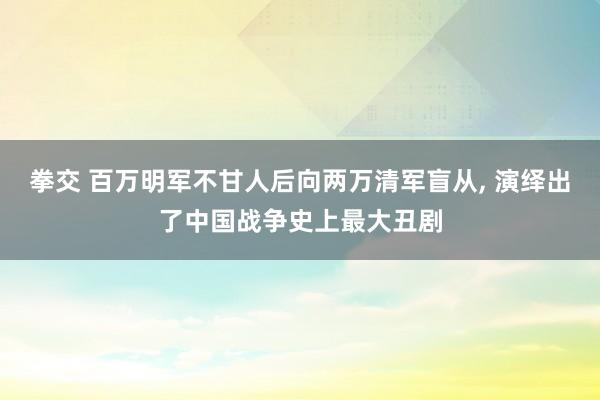 拳交 百万明军不甘人后向两万清军盲从， 演绎出了中国战争史上最大丑剧