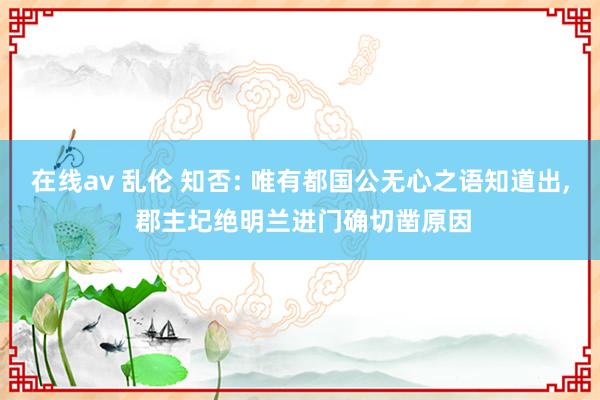 在线av 乱伦 知否: 唯有都国公无心之语知道出， 郡主圮绝明兰进门确切凿原因