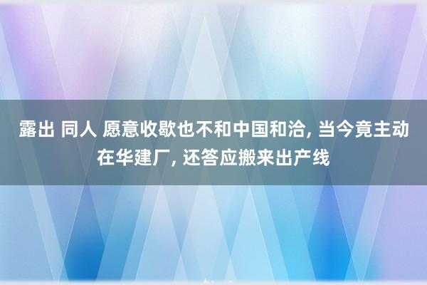 露出 同人 愿意收歇也不和中国和洽， 当今竟主动在华建厂， 还答应搬来出产线