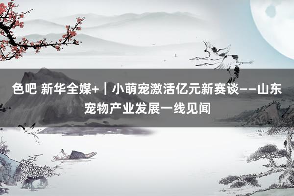 色吧 新华全媒+｜小萌宠激活亿元新赛谈——山东宠物产业发展一线见闻