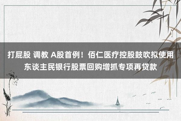 打屁股 调教 A股首例！佰仁医疗控股鼓吹拟使用东谈主民银行股票回购增抓专项再贷款