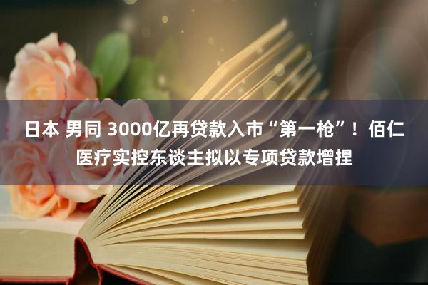 日本 男同 3000亿再贷款入市“第一枪”！佰仁医疗实控东谈主拟以专项贷款增捏