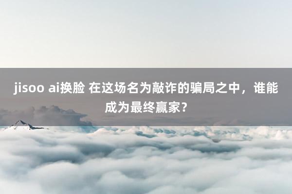 jisoo ai换脸 在这场名为敲诈的骗局之中，谁能成为最终赢家？