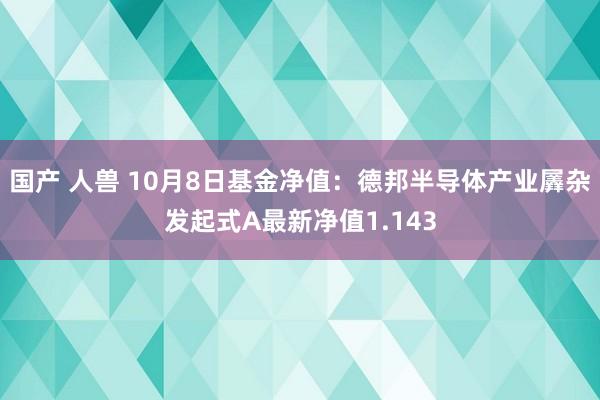 国产 人兽 10月8日基金净值：德邦半导体产业羼杂发起式A最新净值1.143