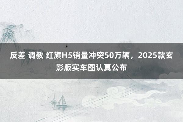 反差 调教 红旗H5销量冲突50万辆，2025款玄影版实车图认真公布