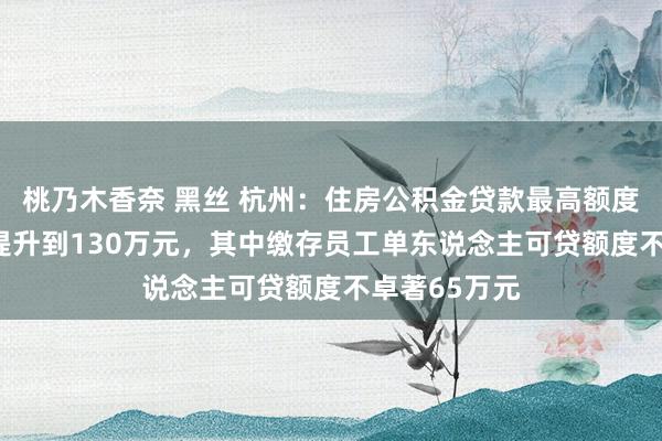 桃乃木香奈 黑丝 杭州：住房公积金贷款最高额度由100万元提升到130万元，其中缴存员工单东说念主可贷额度不卓著65万元