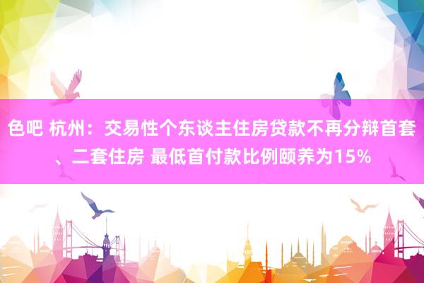 色吧 杭州：交易性个东谈主住房贷款不再分辩首套、二套住房 最低首付款比例颐养为15%