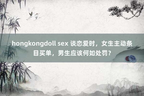 hongkongdoll sex 谈恋爱时，女生主动条目买单，男生应该何如处罚？