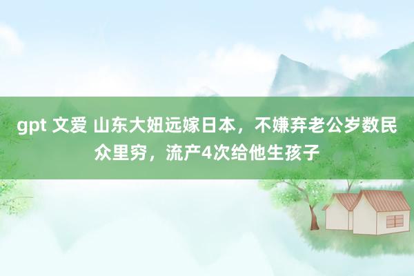 gpt 文爱 山东大妞远嫁日本，不嫌弃老公岁数民众里穷，流产4次给他生孩子