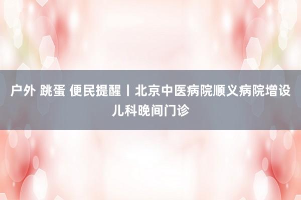 户外 跳蛋 便民提醒丨北京中医病院顺义病院增设儿科晚间门诊