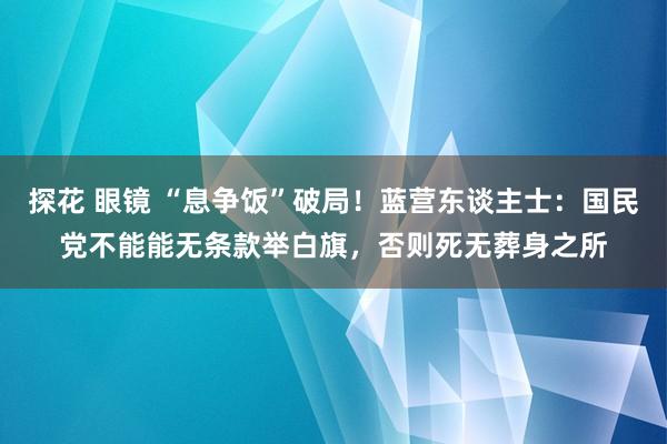 探花 眼镜 “息争饭”破局！蓝营东谈主士：国民党不能能无条款举白旗，否则死无葬身之所