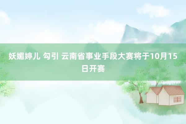 妖媚婷儿 勾引 云南省事业手段大赛将于10月15日开赛