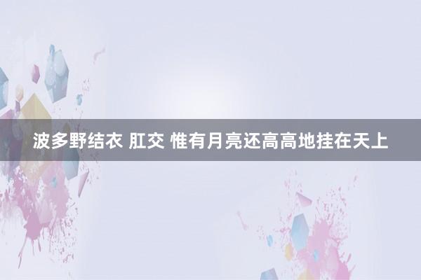 波多野结衣 肛交 惟有月亮还高高地挂在天上