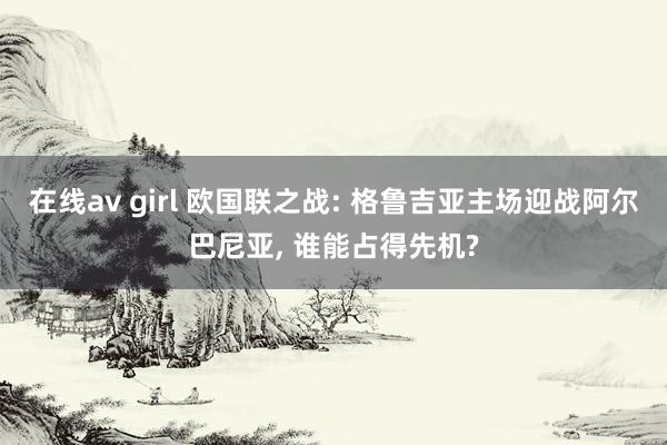 在线av girl 欧国联之战: 格鲁吉亚主场迎战阿尔巴尼亚， 谁能占得先机?